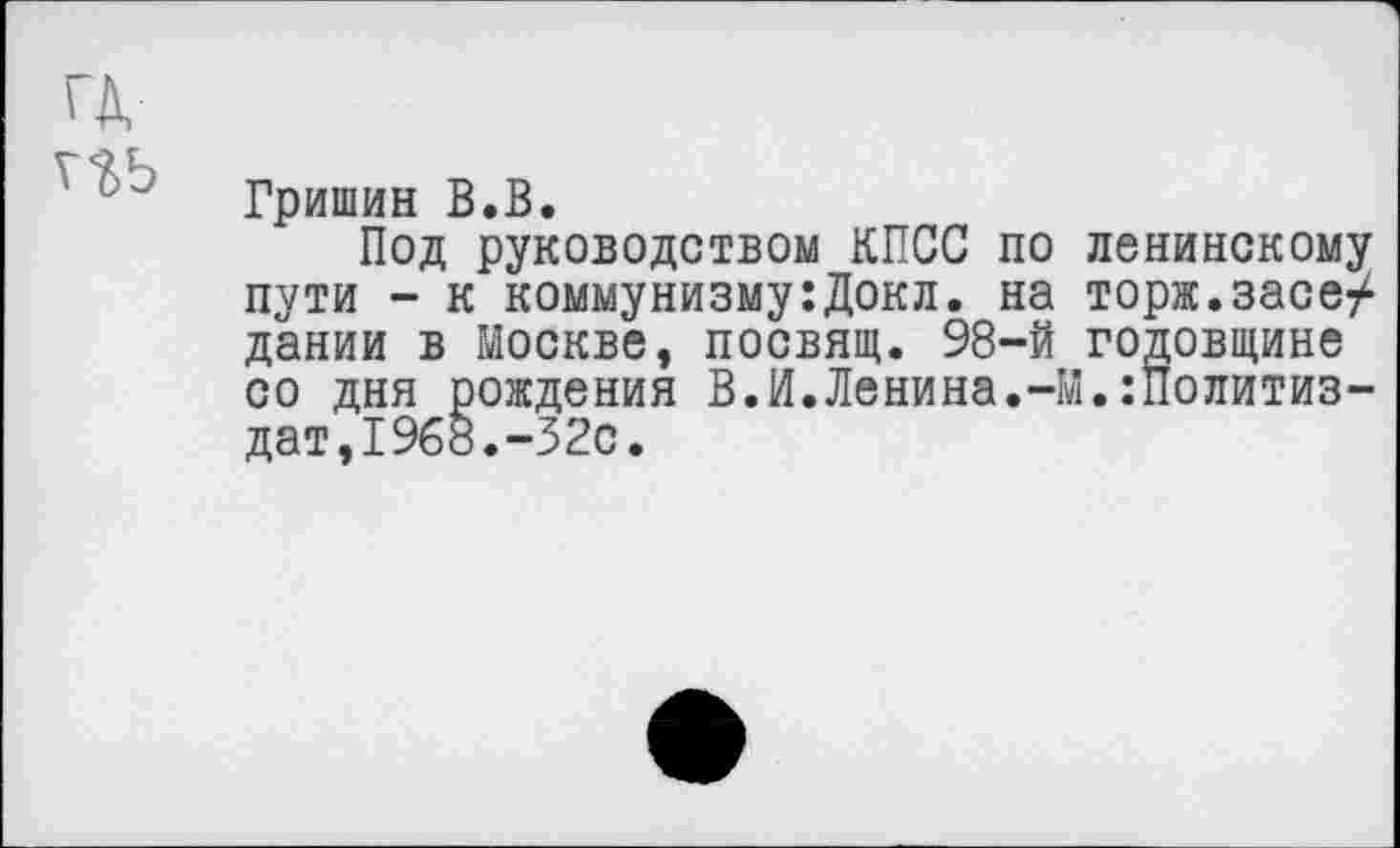 ﻿гд,
Гришин В.В.
Под руководством КПСС по ленинскому пути - к коммунизму:Докл. на торж.засе/ дании в Москве, посвящ. 98-й годовщине со дня рождения В.И.Ленина.-М.:Политиз-дат,1968.-32с.